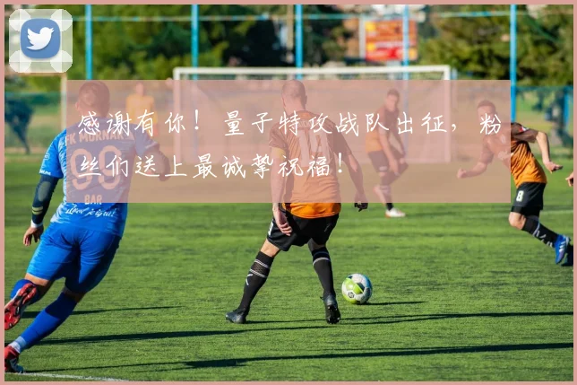 感谢有你！量子特攻战队出征，粉丝们送上最诚挚祝福！