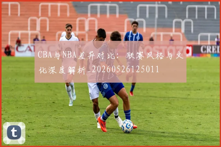 CBA与NBA差异对比：联赛风格与文化深度解析_20260526125011