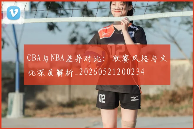CBA与NBA差异对比:联赛风格与文化深度解析_20260521200234