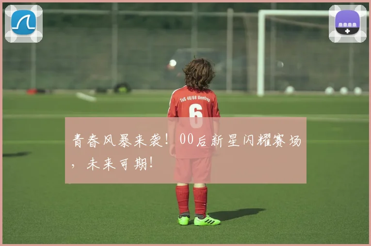 青春风暴来袭!00后新星闪耀赛场,未来可期!