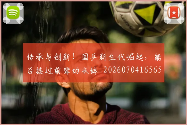 传承与创新！国乒新生代崛起，能否接过前辈的衣钵_20260704165657