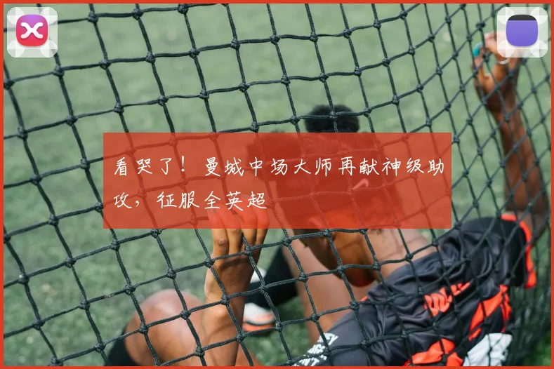 看哭了!曼城中场大师再献神级助攻,征服全英超