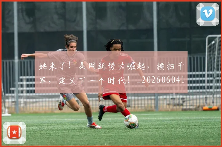 她来了!美网新势力崛起,横扫千军,定义下一个时代!_20260604144631