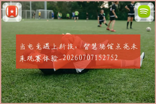 当电竞遇上科技,智慧场馆点亮未来观赛体验_20260707152752