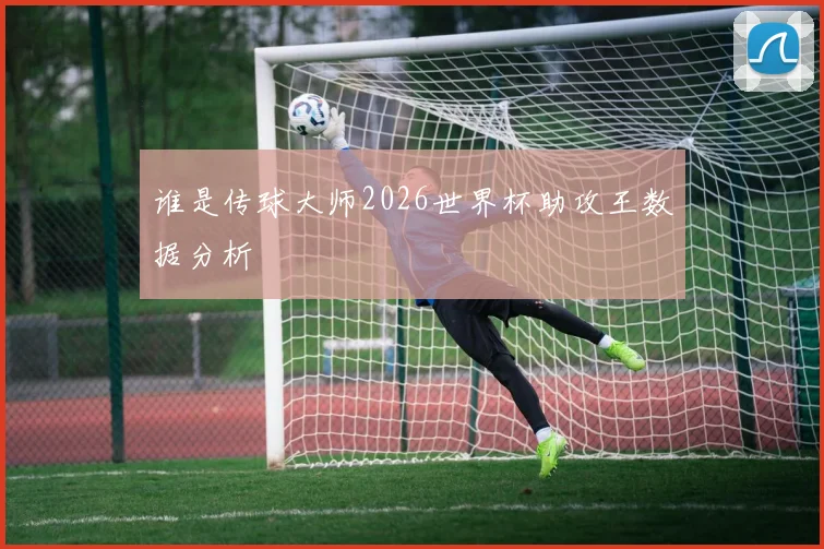 谁是传球大师2026世界杯助攻王数据分析
