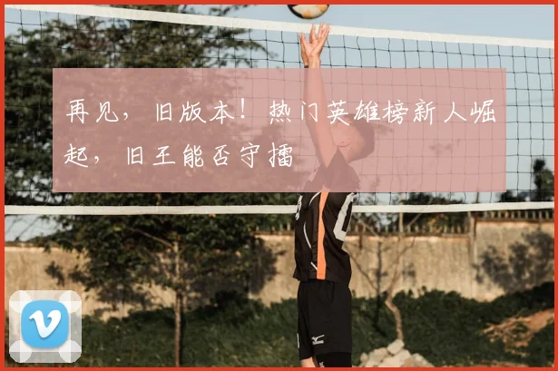 再见,旧版本!热门英雄榜新人崛起,旧王能否守擂