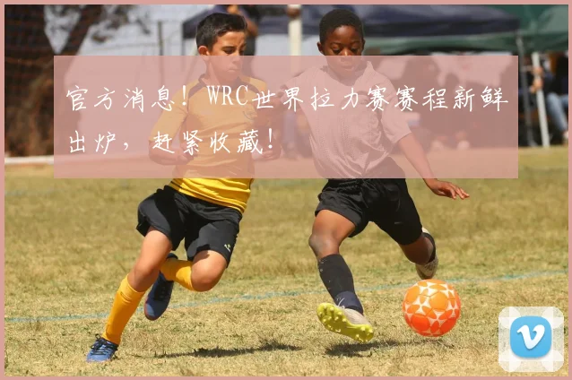 官方消息!WRC世界拉力赛赛程新鲜出炉,赶紧收藏!