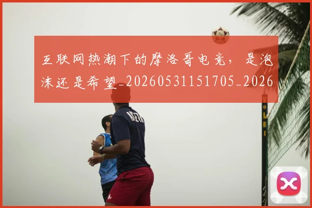 互联网热潮下的摩洛哥电竞，是泡沫还是希望_20260531151705_20260703213010